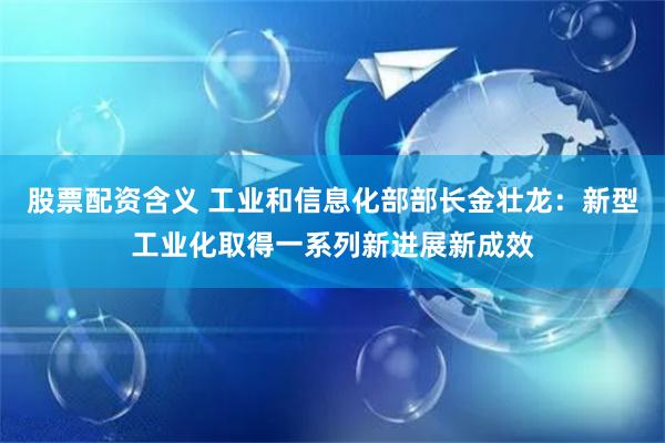 股票配资含义 工业和信息化部部长金壮龙：新型工业化取得一系列新进展新成效