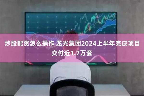 炒股配资怎么操作 龙光集团2024上半年完成项目交付近1.7万套