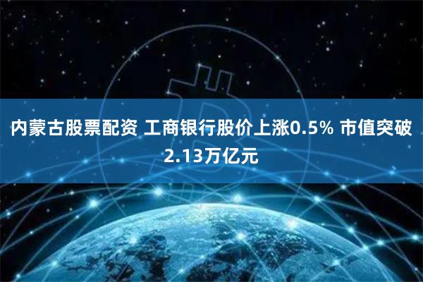 内蒙古股票配资 工商银行股价上涨0.5% 市值突破2.13万亿元