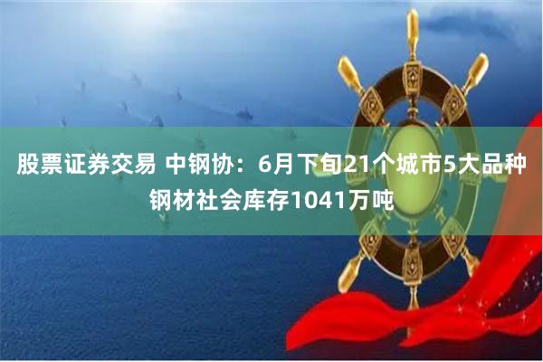 股票证券交易 中钢协：6月下旬21个城市5大品种钢材社会库存1041万吨