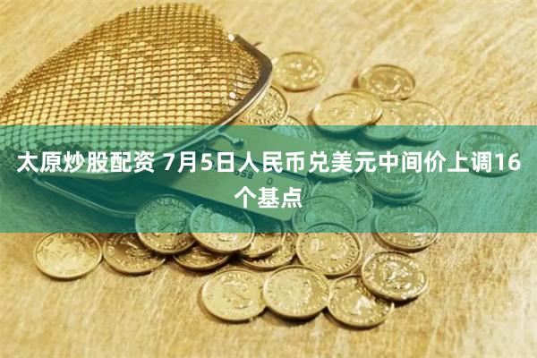 太原炒股配资 7月5日人民币兑美元中间价上调16个基点