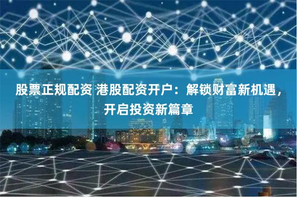 股票正规配资 港股配资开户：解锁财富新机遇，开启投资新篇章