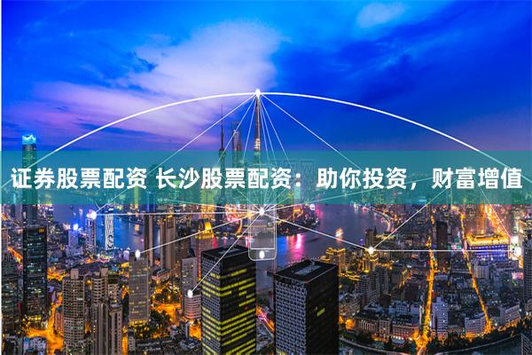 证券股票配资 长沙股票配资：助你投资，财富增值