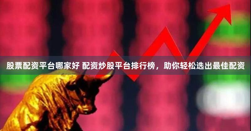 股票配资平台哪家好 配资炒股平台排行榜，助你轻松选出最佳配资