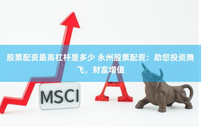 股票配资最高杠杆是多少 永州股票配资：助您投资腾飞，财富增值