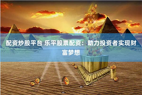 配资炒股平台 乐平股票配资：助力投资者实现财富梦想