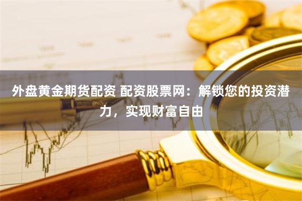 外盘黄金期货配资 配资股票网：解锁您的投资潜力，实现财富自由