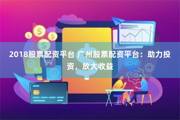 2018股票配资平台 广州股票配资平台：助力投资，放大收益