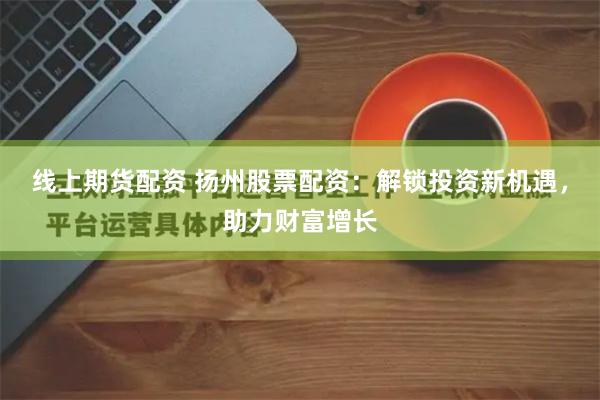线上期货配资 扬州股票配资：解锁投资新机遇，助力财富增长