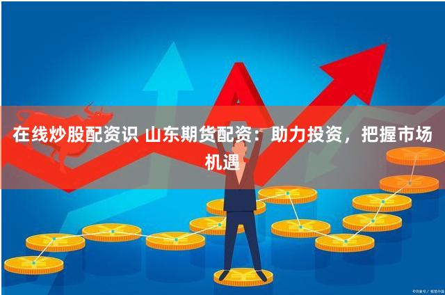 在线炒股配资识 山东期货配资：助力投资，把握市场机遇