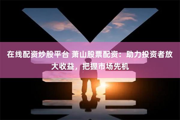 在线配资炒股平台 萧山股票配资:助力投资者放大收益,把握市场先机
