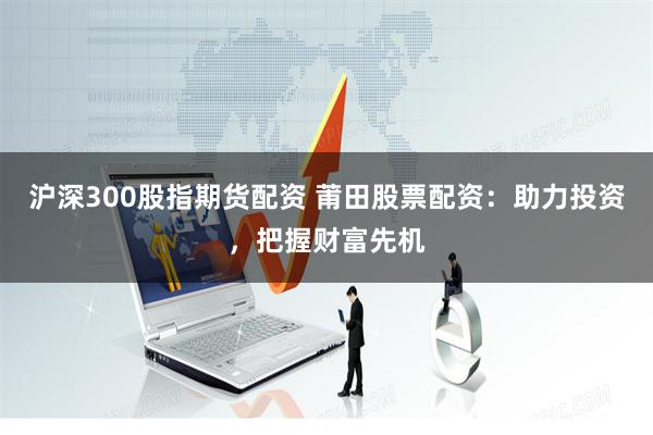 沪深300股指期货配资 莆田股票配资:助力投资,把握财富先机