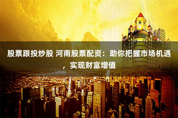 股票跟投炒股 河南股票配资：助你把握市场机遇，实现财富增值