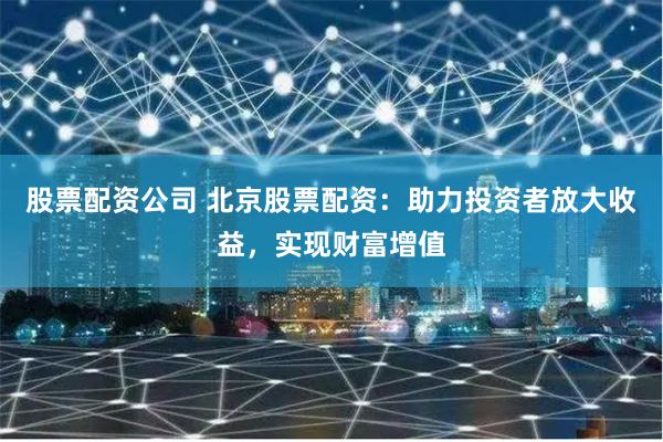 股票配资公司 北京股票配资:助力投资者放大收益,实现财富增值