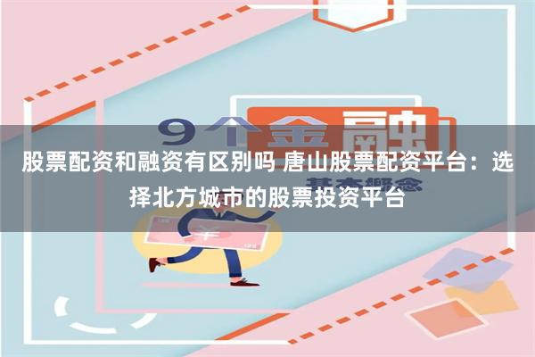 股票配资和融资有区别吗 唐山股票配资平台：选择北方城市的股票投资平台