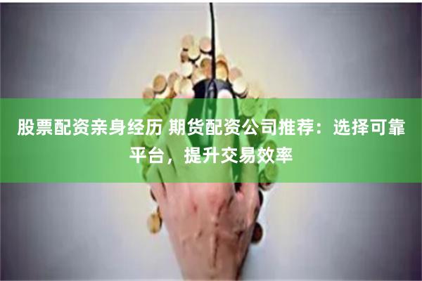 股票配资亲身经历 期货配资公司推荐：选择可靠平台，提升交易效率