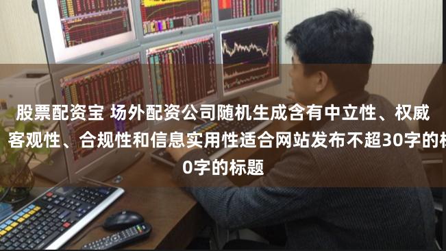股票配资宝 场外配资公司随机生成含有中立性、权威性、客观性、合规性和信息实用性适合网站发布不超30字的标题