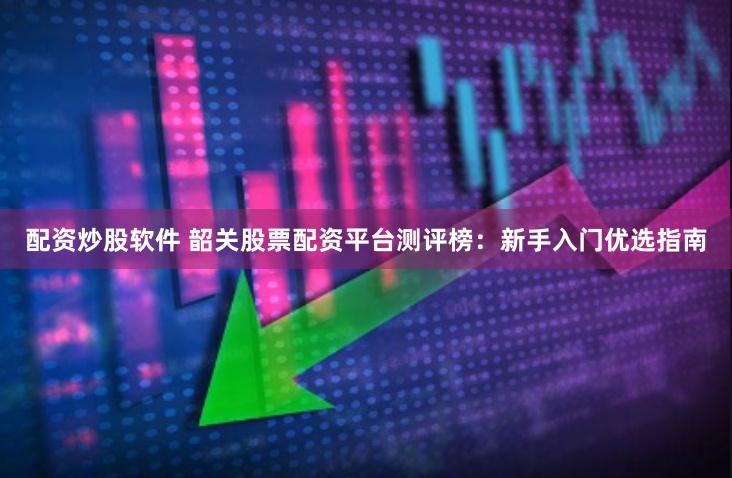 配资炒股软件 韶关股票配资平台测评榜：新手入门优选指南